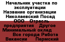 Начальник участка по эксплуатации › Название организации ­ Николаевский Посад, ООО › Отрасль предприятия ­ Другое › Минимальный оклад ­ 40 000 - Все города Работа » Вакансии   . Пермский край,Гремячинск г.
